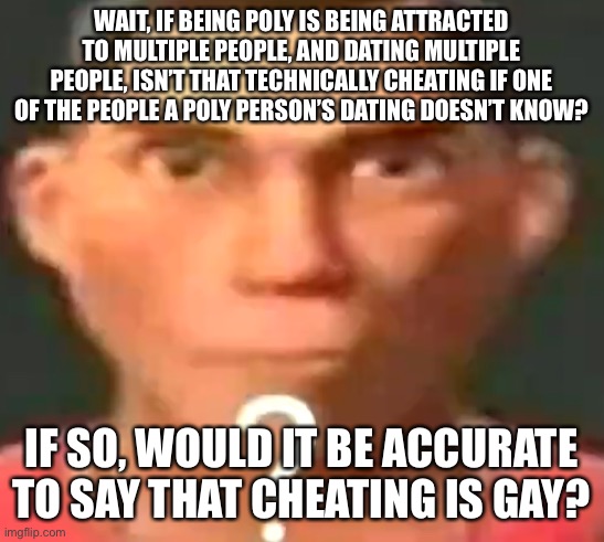 Don’t attack me, this is a genuine question and a joke. | WAIT, IF BEING POLY IS BEING ATTRACTED TO MULTIPLE PEOPLE, AND DATING MULTIPLE PEOPLE, ISN’T THAT TECHNICALLY CHEATING IF ONE OF THE PEOPLE A POLY PERSON’S DATING DOESN’T KNOW? IF SO, WOULD IT BE ACCURATE TO SAY THAT CHEATING IS GAY? | image tagged in scout confused | made w/ Imgflip meme maker