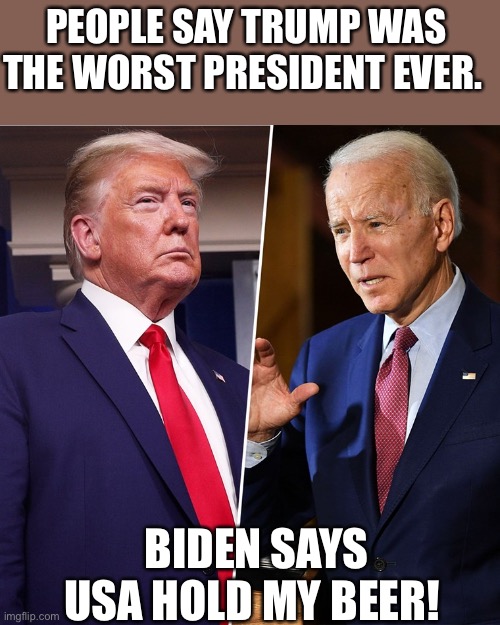 Best of the worst | PEOPLE SAY TRUMP WAS THE WORST PRESIDENT EVER. BIDEN SAYS USA HOLD MY BEER! | image tagged in trump biden | made w/ Imgflip meme maker