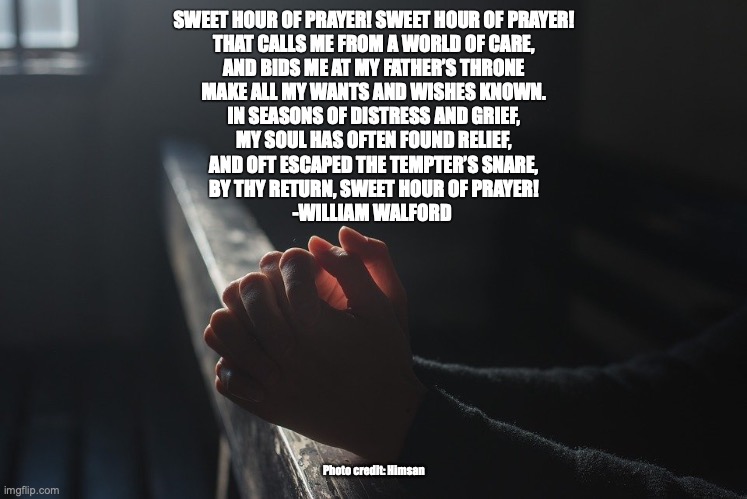 Pray Without Ceasing | SWEET HOUR OF PRAYER! SWEET HOUR OF PRAYER!
THAT CALLS ME FROM A WORLD OF CARE,
AND BIDS ME AT MY FATHER’S THRONE
MAKE ALL MY WANTS AND WISHES KNOWN.
IN SEASONS OF DISTRESS AND GRIEF,
MY SOUL HAS OFTEN FOUND RELIEF,
AND OFT ESCAPED THE TEMPTER’S SNARE,
BY THY RETURN, SWEET HOUR OF PRAYER!
-WILLIAM WALFORD; Photo credit: Himsan | image tagged in amen | made w/ Imgflip meme maker