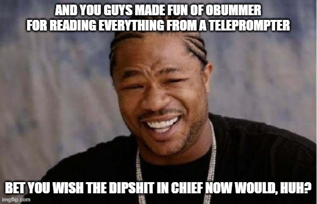 Someone shut that idiot up! | AND YOU GUYS MADE FUN OF OBUMMER FOR READING EVERYTHING FROM A TELEPROMPTER; BET YOU WISH THE DIPSHIT IN CHIEF NOW WOULD, HUH? | image tagged in memes,yo dawg heard you,where is totus,impeach46,democrats kill | made w/ Imgflip meme maker