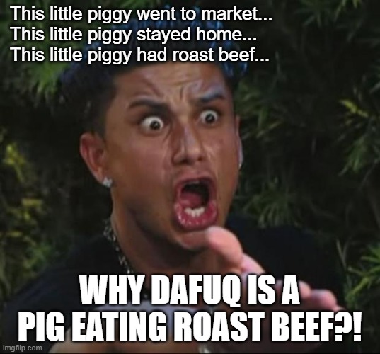 ever wonder where that came from | This little piggy went to market...

This little piggy stayed home...

This little piggy had roast beef... WHY DAFUQ IS A PIG EATING ROAST BEEF?! | image tagged in dj pauly d dafuq,piggy,beef,roast | made w/ Imgflip meme maker