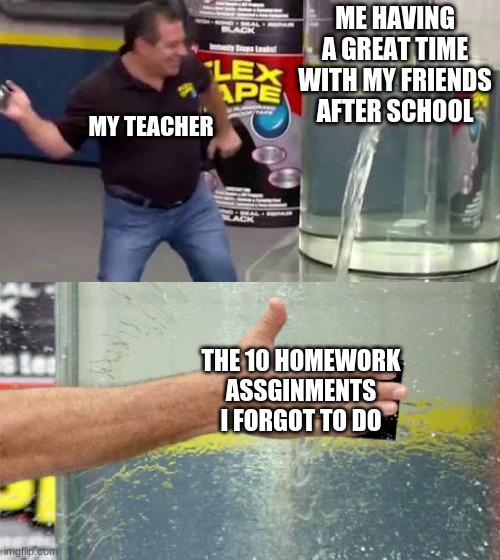 homework be like | ME HAVING A GREAT TIME WITH MY FRIENDS AFTER SCHOOL; MY TEACHER; THE 10 HOMEWORK ASSGINMENTS I FORGOT TO DO | image tagged in flex tape,memes,school,unhelpful high school teacher | made w/ Imgflip meme maker