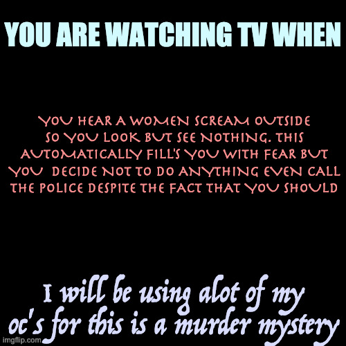 op oc's allowed as long as they aren't to op | YOU ARE WATCHING TV WHEN; YOU HEAR A WOMEN SCREAM OUTSIDE SO YOU LOOK BUT SEE NOTHING. THIS AUTOMATICALLY FILL'S YOU WITH FEAR BUT YOU  DECIDE NOT TO DO ANYTHING EVEN CALL THE POLICE DESPITE THE FACT THAT YOU SHOULD; I will be using alot of my oc's for this is a murder mystery | image tagged in memes,blank transparent square | made w/ Imgflip meme maker