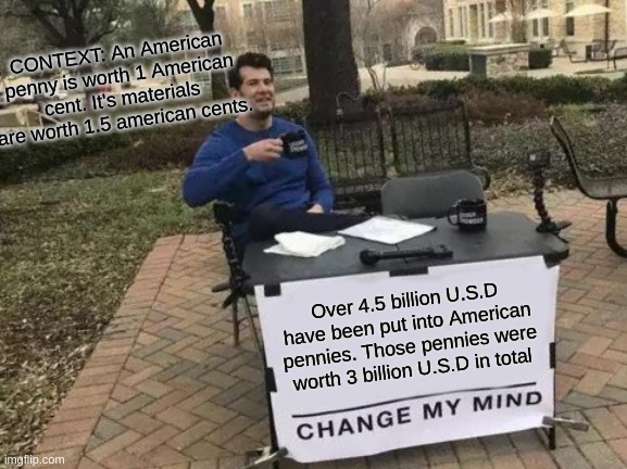 Change My Mind | CONTEXT: An American penny is worth 1 American cent. It's materials are worth 1.5 american cents. Over 4.5 billion U.S.D have been put into American pennies. Those pennies were worth 3 billion U.S.D in total | image tagged in memes,change my mind | made w/ Imgflip meme maker