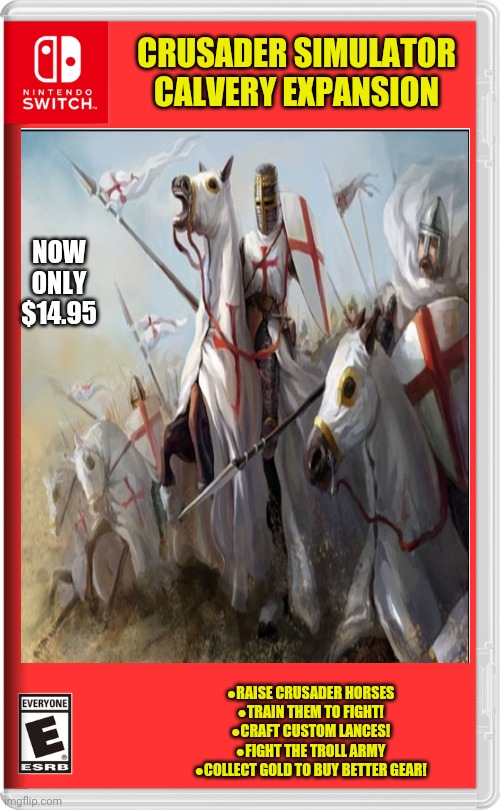 Best new crusader games | CRUSADER SIMULATOR CALVERY EXPANSION; NOW ONLY $14.95; ●RAISE CRUSADER HORSES
●TRAIN THEM TO FIGHT!
●CRAFT CUSTOM LANCES!
●FIGHT THE TROLL ARMY
●COLLECT GOLD TO BUY BETTER GEAR! | image tagged in crusader,nintendo switch,fake,video games | made w/ Imgflip meme maker