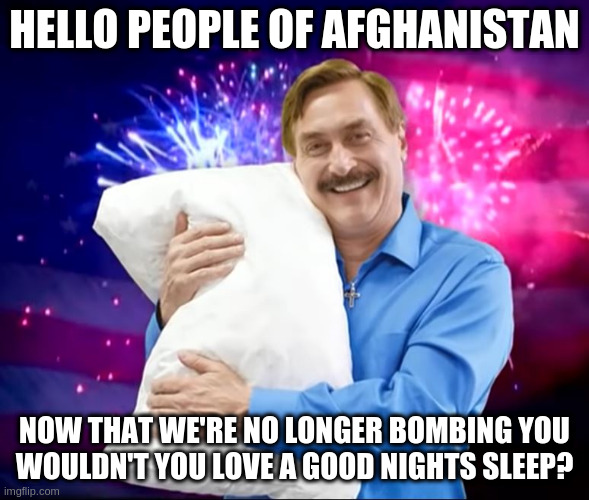 Mike Lindell | HELLO PEOPLE OF AFGHANISTAN NOW THAT WE'RE NO LONGER BOMBING YOU
WOULDN'T YOU LOVE A GOOD NIGHTS SLEEP? | image tagged in mike lindell | made w/ Imgflip meme maker
