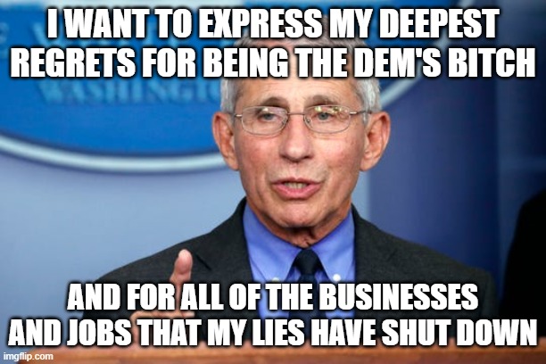 If only we heard the truth... | I WANT TO EXPRESS MY DEEPEST REGRETS FOR BEING THE DEM'S BITCH; AND FOR ALL OF THE BUSINESSES AND JOBS THAT MY LIES HAVE SHUT DOWN | image tagged in dr fauci,covid-19,democratic socialism | made w/ Imgflip meme maker