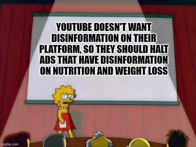 Lisa Simpson Speech | YOUTUBE DOESN'T WANT DISINFORMATION ON THEIR PLATFORM, SO THEY SHOULD HALT ADS THAT HAVE DISINFORMATION ON NUTRITION AND WEIGHT LOSS | image tagged in lisa simpson speech | made w/ Imgflip meme maker
