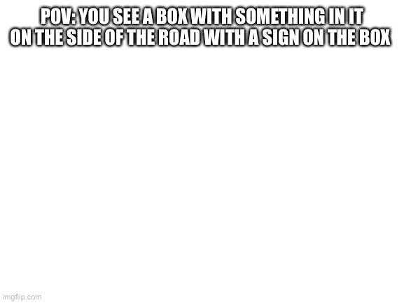 Been awhile since I’ve done a rp but I’m back | POV: YOU SEE A BOX WITH SOMETHING IN IT ON THE SIDE OF THE ROAD WITH A SIGN ON THE BOX | image tagged in blank white template | made w/ Imgflip meme maker