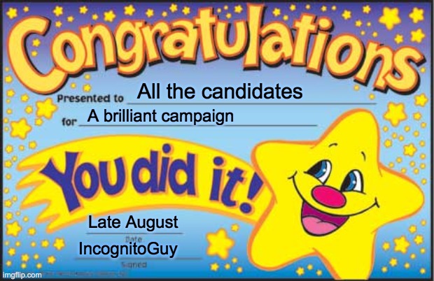 This can't be awarded to the Pepe Party since they dropped out (good riddance). But congrats to everyone else! | All the candidates; A brilliant campaign; Late August; IncognitoGuy | image tagged in vote pr1ce,for president,vote incognitoguy,for vice president,vote pollard,for congress | made w/ Imgflip meme maker