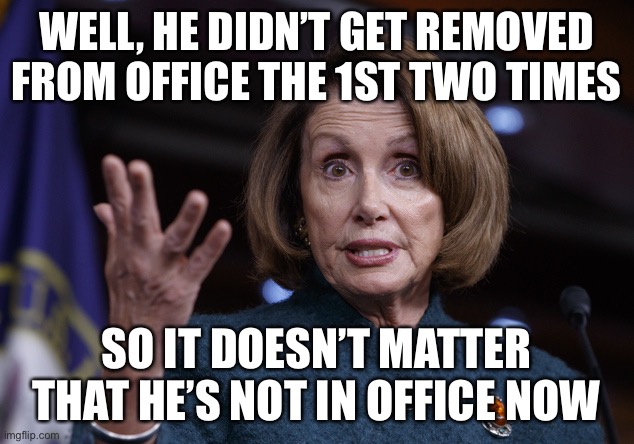 Good old Nancy Pelosi | WELL, HE DIDN’T GET REMOVED FROM OFFICE THE 1ST TWO TIMES SO IT DOESN’T MATTER THAT HE’S NOT IN OFFICE NOW | image tagged in good old nancy pelosi | made w/ Imgflip meme maker