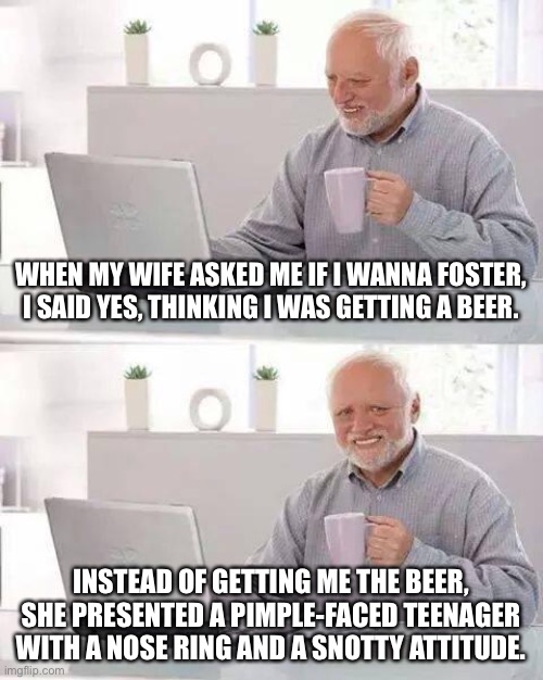 Foster is not as pleasant as it sounds | WHEN MY WIFE ASKED ME IF I WANNA FOSTER, I SAID YES, THINKING I WAS GETTING A BEER. INSTEAD OF GETTING ME THE BEER, SHE PRESENTED A PIMPLE-FACED TEENAGER WITH A NOSE RING AND A SNOTTY ATTITUDE. | image tagged in memes,hide the pain harold,foster,parents,beer,bad pun | made w/ Imgflip meme maker