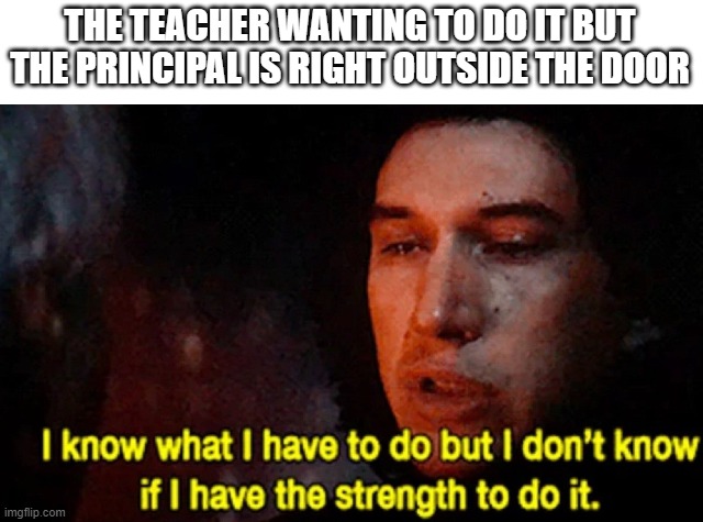 I know what I have to do but I don’t know if I have the strength | THE TEACHER WANTING TO DO IT BUT THE PRINCIPAL IS RIGHT OUTSIDE THE DOOR | image tagged in i know what i have to do but i don t know if i have the strength | made w/ Imgflip meme maker