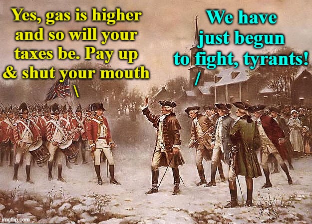 It's Beginning to Look Like 1775 More Each Day | Yes, gas is higher
and so will your
taxes be. Pay up
& shut your mouth
\; We have
just begun
to fight, tyrants!
/ | image tagged in redcoats vs patriots,gas prices,let's raise their taxes,memes,tyrants,taxation is theft | made w/ Imgflip meme maker
