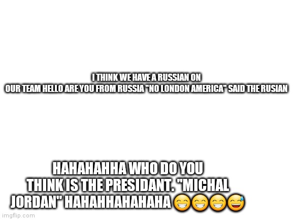 " &" = the russian | I THINK WE HAVE A RUSSIAN ON OUR TEAM HELLO ARE YOU FROM RUSSIA "NO LONDON AMERICA" SAID THE RUSIAN; HAHAHAHHA WHO DO YOU THINK IS THE PRESIDANT. "MICHAL JORDAN" HAHAHHAHAHAHA 😁😁😁😅 | image tagged in blank white template | made w/ Imgflip meme maker