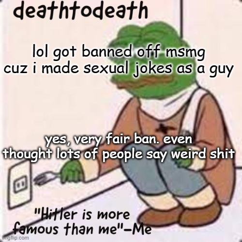 deathtodeath template | lol got banned off msmg cuz i made sexual jokes as a guy; yes, very fair ban. even thought lots of people say weird shit | image tagged in deathtodeath template | made w/ Imgflip meme maker