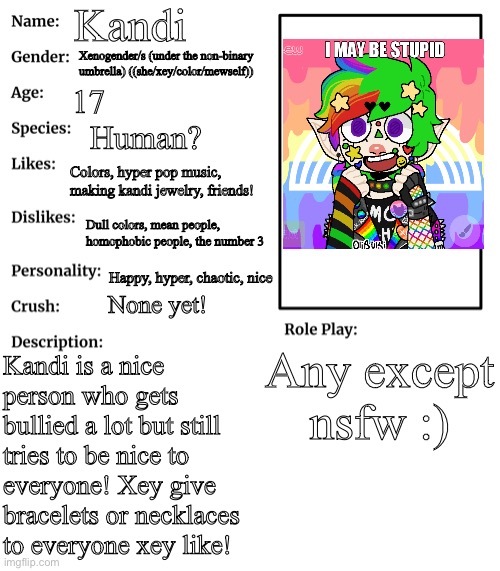 A new oc, Kandi! | Kandi; Xenogender/s (under the non-binary umbrella) ((she/xey/color/mewself)); 17; Human? Colors, hyper pop music, making kandi jewelry, friends! Dull colors, mean people, homophobic people, the number 3; Happy, hyper, chaotic, nice; None yet! Any except nsfw :); Kandi is a nice person who gets bullied a lot but still tries to be nice to everyone! Xey give bracelets or necklaces to everyone xey like! | image tagged in rp stream oc showcase | made w/ Imgflip meme maker