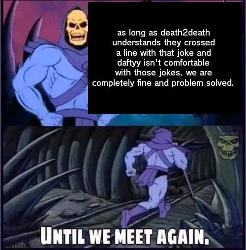Until we meet again. | as long as death2death understands they crossed a line with that joke and daftyy isn't comfortable with those jokes, we are completely fine and problem solved. | image tagged in until we meet again | made w/ Imgflip meme maker
