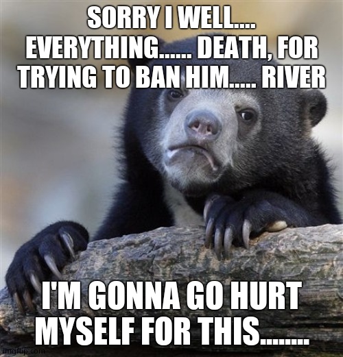 Confession Bear Meme | SORRY I WELL.... EVERYTHING...... DEATH, FOR TRYING TO BAN HIM..... RIVER; I'M GONNA GO HURT MYSELF FOR THIS........ | image tagged in confession bear | made w/ Imgflip meme maker