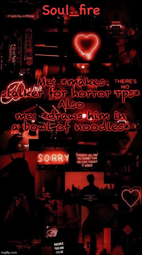Soul_fires black red announcement temp ty bean | Me: *makes stalker for horror rps*
Also me: *draws him in a bowl of noodles* | image tagged in soul_fires black red announcement temp ty bean | made w/ Imgflip meme maker
