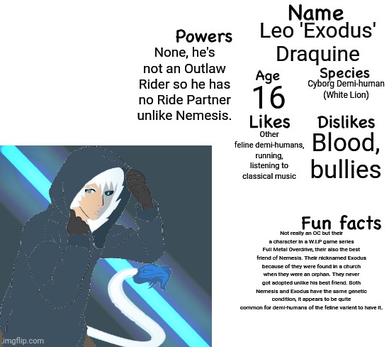 Yeah. Don't ask me about my game... And bare in mind. All demi-humans can turn into their animal selves. | Leo 'Exodus' Draquine; None, he's not an Outlaw Rider so he has no Ride Partner unlike Nemesis. Cyborg Demi-human (White Lion); 16; Blood, bullies; Other feline demi-humans, running, listening to classical music; Not really an OC but their a character in a W.I.P game series Full Metal Overdrive, their also the best friend of Nemesis. Their nicknamed Exodus because of they were found in a church when they were an orphan. They never got adopted unlike his best friend. Both Nemesis and Exodus have the same genetic condition, it appears to be quite common for demi-humans of the feline varient to have it. | made w/ Imgflip meme maker