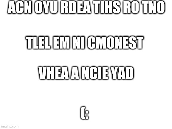 Can you read it | ACN OYU RDEA TIHS RO TNO; TLEL EM NI CMONEST; VHEA A NCIE YAD; (: | image tagged in blank white template | made w/ Imgflip meme maker