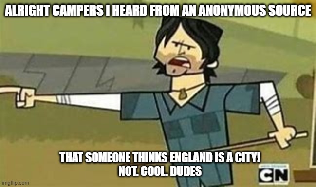 England is a city. Not cool | ALRIGHT CAMPERS I HEARD FROM AN ANONYMOUS SOURCE; THAT SOMEONE THINKS ENGLAND IS A CITY!
NOT. COOL. DUDES | image tagged in not cool dudes | made w/ Imgflip meme maker