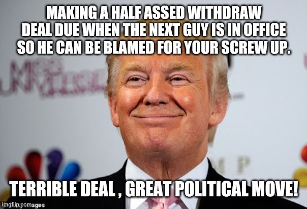 Greatest deal maker ever | MAKING A HALF ASSED WITHDRAW DEAL DUE WHEN THE NEXT GUY IS IN OFFICE SO HE CAN BE BLAMED FOR YOUR SCREW UP. TERRIBLE DEAL , GREAT POLITICAL MOVE! | image tagged in trump,afghanistan,conservatives,republican,biden,liberal | made w/ Imgflip meme maker