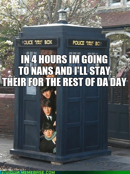 Beatles/Tardis Crossover | IN 4 HOURS IM GOING TO NANS AND I'LL STAY THEIR FOR THE REST OF DA DAY | image tagged in beatles/tardis crossover | made w/ Imgflip meme maker