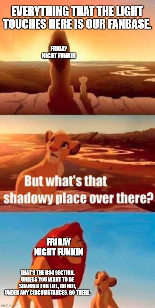 I went there once, and I can't unsee what I saw... | EVERYTHING THAT THE LIGHT TOUCHES HERE IS OUR FANBASE. FRIDAY NIGHT FUNKIN; FRIDAY NIGHT FUNKIN; THAT'S THE R34 SECTION. UNLESS YOU WANT TO BE SCARRED FOR LIFE, DO NOT, UNDER ANY CIRCUMSTANCES, GO THERE. | image tagged in memes,simba shadowy place,rule 34,friday night funkin | made w/ Imgflip meme maker