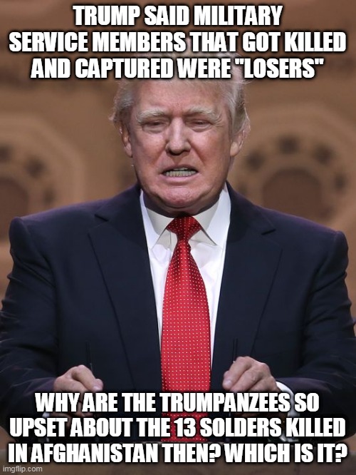 trumpanzee confusion | TRUMP SAID MILITARY SERVICE MEMBERS THAT GOT KILLED AND CAPTURED WERE "LOSERS"; WHY ARE THE TRUMPANZEES SO UPSET ABOUT THE 13 SOLDERS KILLED IN AFGHANISTAN THEN? WHICH IS IT? | image tagged in donald trump,afghanistan,republican,liberal,conservative,biden | made w/ Imgflip meme maker