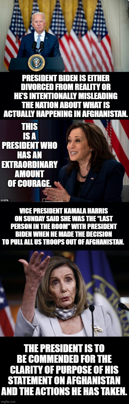 Where's The Accountability? They Should All Resign! | THIS IS A PRESIDENT WHO HAS AN EXTRAORDINARY AMOUNT OF COURAGE. PRESIDENT BIDEN IS EITHER DIVORCED FROM REALITY OR HE’S INTENTIONALLY MISLEADING THE NATION ABOUT WHAT IS ACTUALLY HAPPENING IN AFGHANISTAN. VICE PRESIDENT KAMALA HARRIS ON SUNDAY SAID SHE WAS THE “LAST PERSON IN THE ROOM” WITH PRESIDENT BIDEN WHEN HE MADE THE DECISION TO PULL ALL US TROOPS OUT OF AFGHANISTAN. THE PRESIDENT IS TO BE COMMENDED FOR THE CLARITY OF PURPOSE OF HIS STATEMENT ON AFGHANISTAN AND THE ACTIONS HE HAS TAKEN. | image tagged in memes,politics,joe biden,kamala harris,nancy pelosi,resign | made w/ Imgflip meme maker