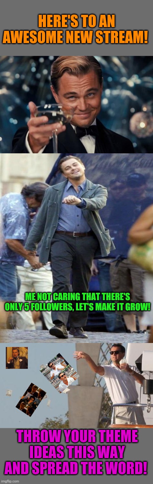 How about a Leonardo Week? I love all his templates | HERE'S TO AN AWESOME NEW STREAM! ME NOT CARING THAT THERE'S ONLY 5 FOLLOWERS, LET'S MAKE IT GROW! THROW YOUR THEME IDEAS THIS WAY AND SPREAD THE WORD! | image tagged in memes,leonardo dicaprio cheers,laughing leo,leonardo dicaprio throwing money | made w/ Imgflip meme maker