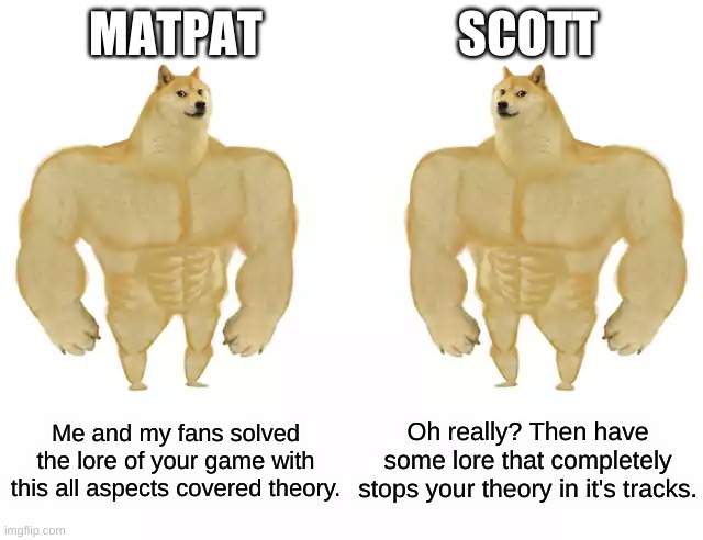 The battle of eternity | MATPAT; SCOTT; Me and my fans solved the lore of your game with this all aspects covered theory. Oh really? Then have some lore that completely stops your theory in it's tracks. | image tagged in buff doge vs buff doge | made w/ Imgflip meme maker