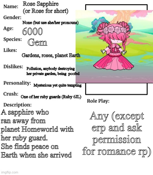 Anyone want to rp with her? | Rose Sapphire (or Rose for short); None (but use she/her pronouns); 6000; Gem; Gardens, roses, planet Earth; Pollution, anybody destroying her private garden, being  poofed; Mysterious yet quite tempting; One of her ruby guards (Ruby 6JL); A sapphire who ran away from planet Homeworld with her ruby guard. She finds peace on Earth when she arrived; Any (except erp and ask permission for romance rp) | image tagged in rp stream oc showcase | made w/ Imgflip meme maker