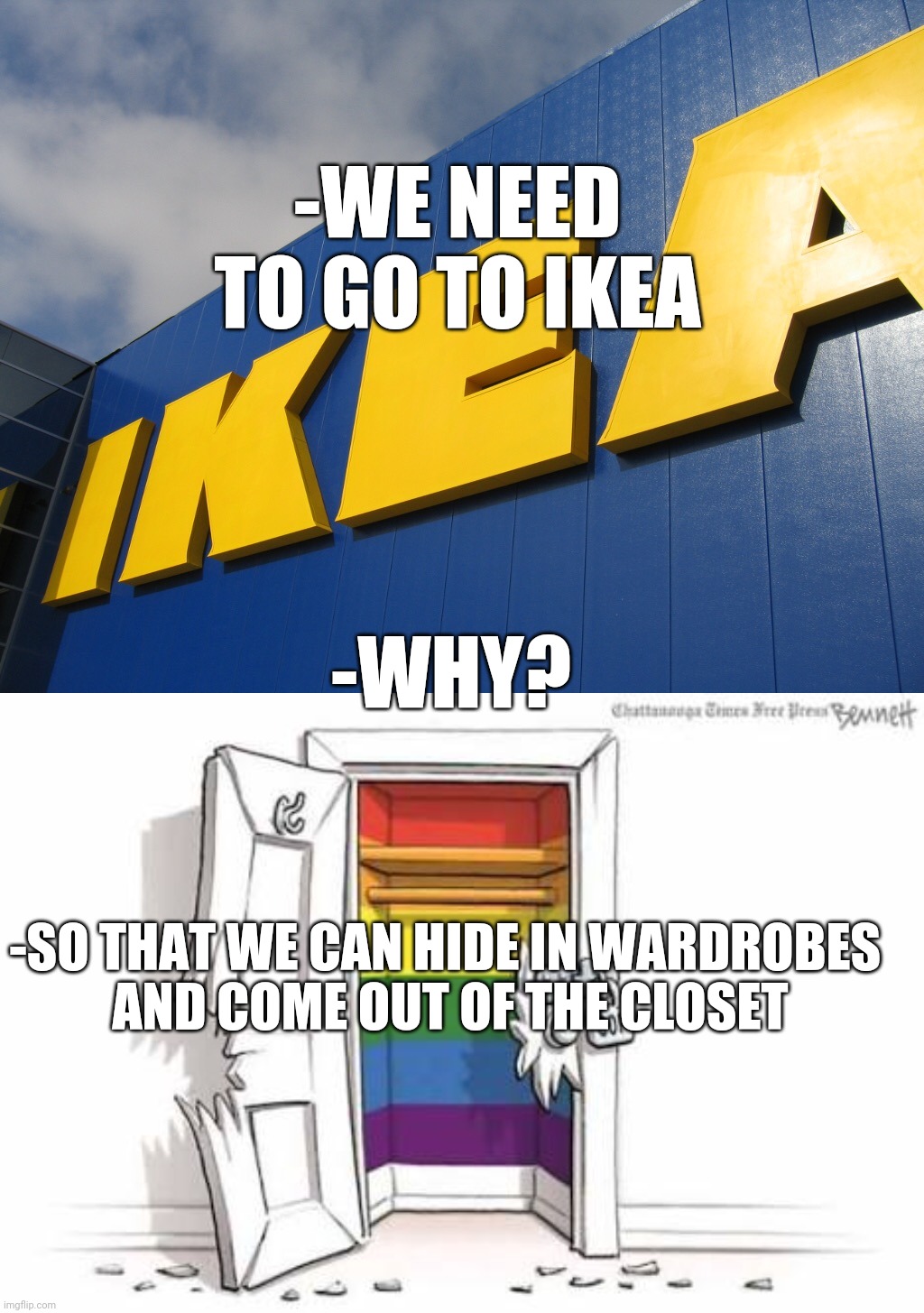 When it's 2021 and no one's surprised |  -WE NEED TO GO TO IKEA; -WHY? -SO THAT WE CAN HIDE IN WARDROBES 
AND COME OUT OF THE CLOSET | image tagged in ikea,lgbt closet,gay,lgbtq,lgbt,coming out | made w/ Imgflip meme maker