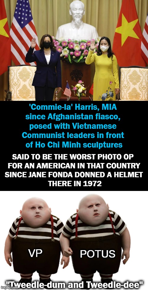 The Odd Couple Continue to Bring Shame & Embarrassment to The U.S.A. | 'Commie-la' Harris, MIA 
since Afghanistan fiasco, 
posed with Vietnamese 
Communist leaders in front 
of Ho Chi Minh sculptures; SAID TO BE THE WORST PHOTO OP  
FOR AN AMERICAN IN THAT COUNTRY 
SINCE JANE FONDA DONNED A HELMET 
THERE IN 1972; POTUS; VP; "Tweedle-dum and Tweedle-dee" | image tagged in politics,joe biden,kamala harris,shame,embarrassment | made w/ Imgflip meme maker