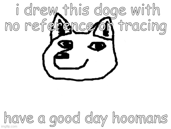 homemade doge :) | i drew this doge with no reference or tracing; have a good day hoomans | image tagged in blank white template | made w/ Imgflip meme maker