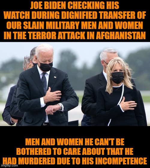 Good ol' Joe. Cares so much for our military men and women. |  JOE BIDEN CHECKING HIS WATCH DURING DIGNIFIED TRANSFER OF OUR SLAIN MILITARY MEN AND WOMEN IN THE TERROR ATTACK IN AFGHANISTAN; MEN AND WOMEN HE CAN'T BE BOTHERED TO CARE ABOUT THAT HE HAD MURDERED DUE TO HIS INCOMPETENCE | image tagged in joe biden,afghanistan,incompetence,fool | made w/ Imgflip meme maker