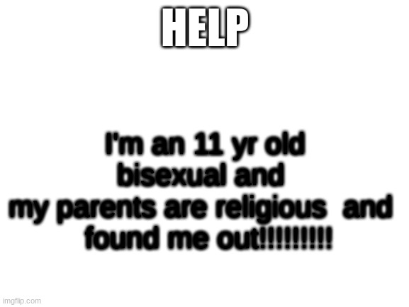 Help | HELP; I'm an 11 yr old bisexual and 
my parents are religious  and 
 found me out!!!!!!!!! | image tagged in blank white template | made w/ Imgflip meme maker