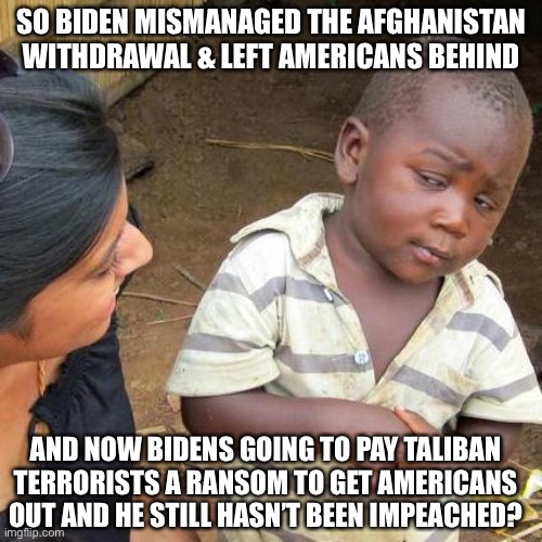 Biden Mismanagement of Afghanistan Withdrawal Continues | SO BIDEN MISMANAGED THE AFGHANISTAN WITHDRAWAL & LEFT AMERICANS BEHIND; AND NOW BIDENS GOING TO PAY TALIBAN TERRORISTS A RANSOM TO GET AMERICANS OUT AND HE STILL HASN’T BEEN IMPEACHED? | image tagged in memes,third world skeptical kid,biden impeachment,american hostages in afghanistan | made w/ Imgflip meme maker