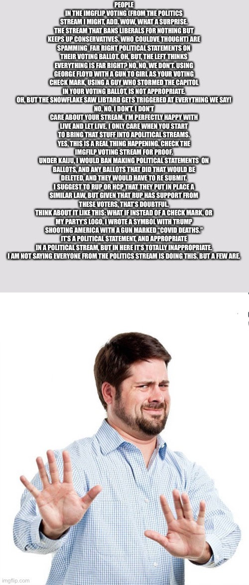 Statement. | PEOPLE IN THE IMGFLIP VOTING (FROM THE POLITICS STREAM I MIGHT, ADD. WOW, WHAT A SURPRISE. THE STREAM THAT BANS LIBERALS FOR NOTHING BUT KEEPS UP CONSERVATIVES. WHO COULDVE THOUGHT) ARE SPAMMING  FAR RIGHT POLITICAL STATEMENTS ON THEIR VOTING BALLOT. OH, BUT, THE LEFT THINKS EVERYTHING IS FAR RIGHT? NO, NO, WE DON’T. USING GEORGE FLOYD WITH A GUN TO GIRL AS YOUR VOTING CHECK MARK, USING A GUY WHO STORMED THE CAPITOL IN YOUR VOTING BALLOT, IS NOT APPROPRIATE.
OH, BUT THE SNOWFLAKE SAW LIBTARD GETS TRIGGERED AT EVERYTHING WE SAY!
NO, NO, I DON’T. I DON’T CARE ABOUT YOUR STREAM. I’M PERFECTLY HAPPY WITH LIVE AND LET LIVE. I ONLY CARE WHEN YOU START TO BRING THAT STUFF INTO APOLITICAL STREAMS.
YES, THIS IS A REAL THING HAPPENING. CHECK THE IMGFILP VOTING STREAM FOR PROOF.
UNDER KAIJU, I WOULD BAN MAKING POLITICAL STATEMENTS  ON BALLOTS, AND ANY BALLOTS THAT DID THAT WOULD BE DELETED, AND THEY WOULD HAVE TO RE SUBMIT.
I SUGGEST TO RUP OR HCP THAT THEY PUT IN PLACE A SIMILAR LAW, BUT GIVEN THAT RUP HAS SUPPORT FROM THESE VOTERS, THAT’S DOUBTFUL.
THINK ABOUT IT LIKE THIS: WHAT IF INSTEAD OF A CHECK MARK, OR MY PARTY’S LOGO, I WROTE A SYMBOL WITH TRUMP SHOOTING AMERICA WITH A GUN MARKED “COVID DEATHS.” IT’S A POLITICAL STATEMENT, AND APPROPRIATE IN A POLITICAL STREAM, BUT IN HERE IT’S TOTALLY INAPPROPRIATE.
I AM NOT SAYING EVERYONE FROM THE POLITICS STREAM IS DOING THIS. BUT A FEW ARE. | image tagged in whoa whoa | made w/ Imgflip meme maker