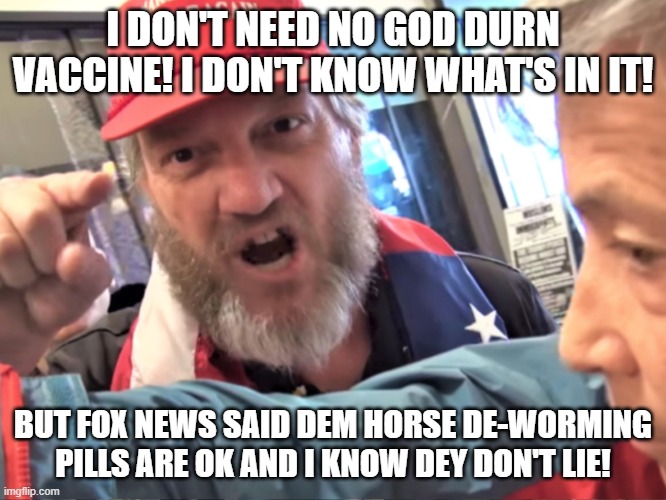 Angry Trump Supporter | I DON'T NEED NO GOD DURN VACCINE! I DON'T KNOW WHAT'S IN IT! BUT FOX NEWS SAID DEM HORSE DE-WORMING PILLS ARE OK AND I KNOW DEY DON'T LIE! | image tagged in angry trump supporter | made w/ Imgflip meme maker