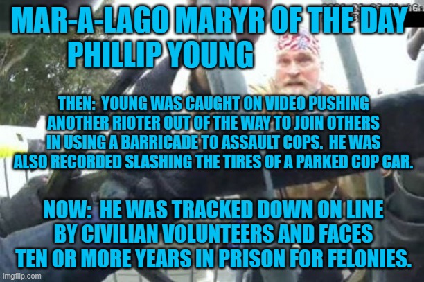Flattening tires for the Tangerine Tyrant! | MAR-A-LAGO MARYR OF THE DAY 
PHILLIP YOUNG; THEN:  YOUNG WAS CAUGHT ON VIDEO PUSHING ANOTHER RIOTER OUT OF THE WAY TO JOIN OTHERS IN USING A BARRICADE TO ASSAULT COPS.  HE WAS ALSO RECORDED SLASHING THE TIRES OF A PARKED COP CAR. NOW:  HE WAS TRACKED DOWN ON LINE BY CIVILIAN VOLUNTEERS AND FACES TEN OR MORE YEARS IN PRISON FOR FELONIES. | image tagged in politics | made w/ Imgflip meme maker