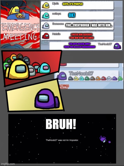 bruh | GUYS, IT'S PURPLE! OK! FINE...EVENTHOUGH I WAS WITH HIM... I VOTED HIM ALREADY! I SW HIM VENT ON CAMS! YOU GUYS BELIEVE HIM!? FRICK YOU ALLLLLL!!! RAAAAAHHHH!! BRUH! | image tagged in among us emergency meeting | made w/ Imgflip meme maker