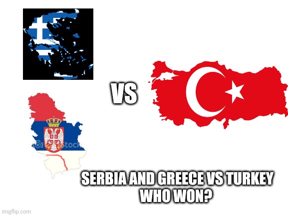 When you beat Turkey be like : | VS; SERBIA AND GREECE VS TURKEY
WHO WON? | image tagged in blank white template | made w/ Imgflip meme maker