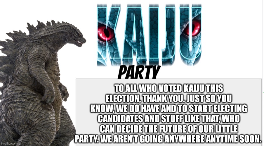 Kaiju Party announcement | TO ALL WHO VOTED KAIJU THIS ELECTION, THANK YOU. JUST SO YOU KNOW, WE DO HAVE AND TO START ELECTING CANDIDATES AND STUFF LIKE THAT, WHO CAN DECIDE THE FUTURE OF OUR LITTLE PARTY. WE AREN’T GOING ANYWHERE ANYTIME SOON. | image tagged in kaiju party announcement | made w/ Imgflip meme maker