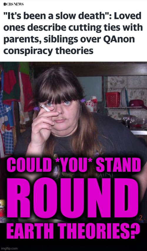 well, could you? | COULD *YOU* STAND; ROUND; EARTH THEORIES? | image tagged in fat smoker woman moustache pony tails,qanon,misinformation,antivax,conspiracy theories,conservative logic | made w/ Imgflip meme maker