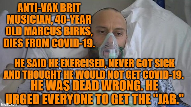 90% of the people in his town are vaccinated, alive and well.  He is dead.  Questions?" | ANTI-VAX BRIT MUSICIAN, 40-YEAR OLD MARCUS BIRKS, DIES FROM COVID-19. HE SAID HE EXERCISED, NEVER GOT SICK AND THOUGHT HE WOULD NOT GET COVID-19. HE WAS DEAD WRONG. HE URGED EVERYONE TO GET THE "JAB." | image tagged in politics | made w/ Imgflip meme maker