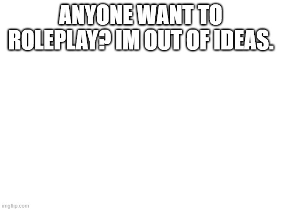 Blank White Template | ANYONE WANT TO ROLEPLAY? IM OUT OF IDEAS. | image tagged in blank white template | made w/ Imgflip meme maker